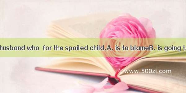 I feel it is your husband who  for the spoiled child.A. is to blameB. is going to blameC.