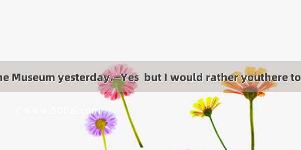 —I didn’t go to the Museum yesterday.—Yes  but I would rather youthere too.A. went B. had