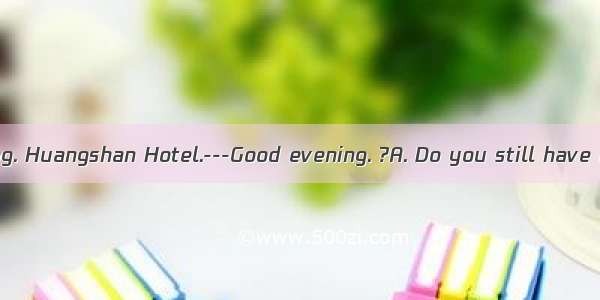 -----Good evening. Huangshan Hotel.---Good evening. ?A. Do you still have a room for to