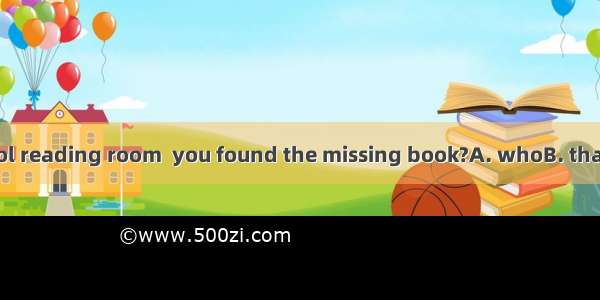 Was it in the school reading room  you found the missing book?A. whoB. thatC. whichD. when