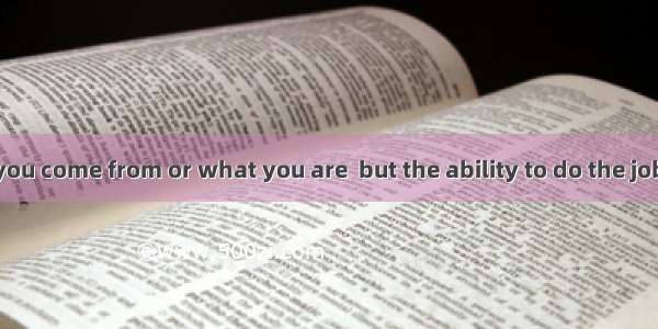 It is not where you come from or what you are  but the ability to do the jobmatters.A. one