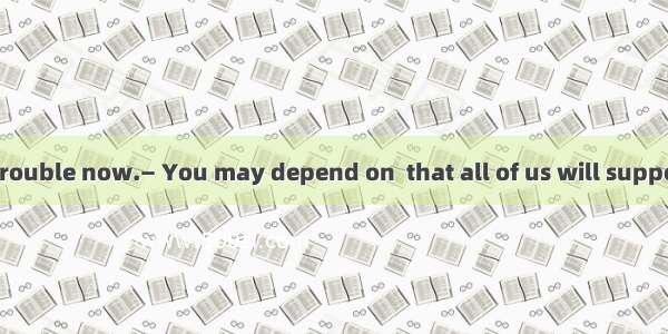 — I am in great trouble now.— You may depend on  that all of us will support you. A. thatB