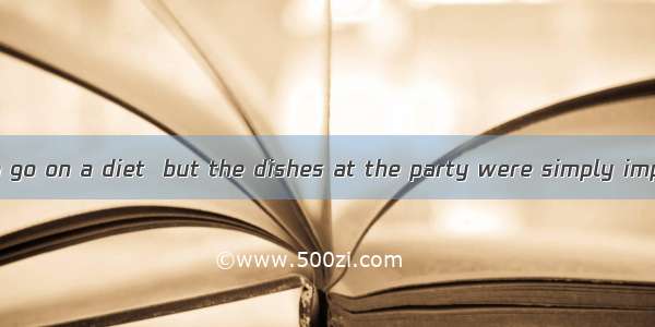 I had intended to go on a diet  but the dishes at the party were simply impossible to  . A