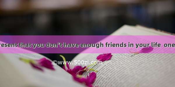 If you feel at present that you don’t have enough friends in your life  one reason may be