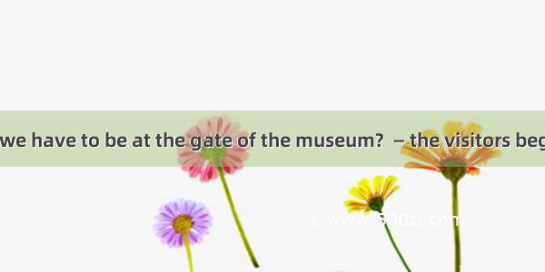 —What time do we have to be at the gate of the museum?  — the visitors begin to check in.A