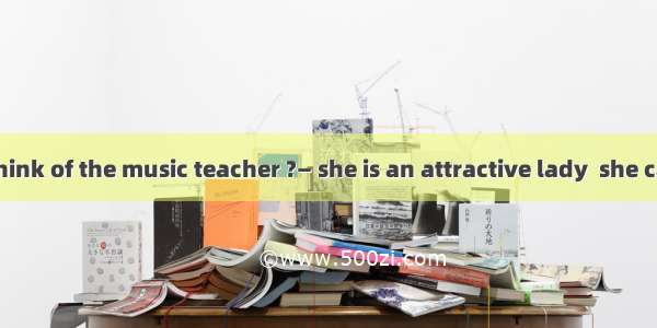 —What do you think of the music teacher ?— she is an attractive lady  she can be extremely