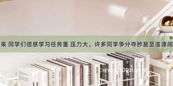 进入高中以来 同学们倍感学习任务重 压力大。许多同学争分夺秒甚至连课间十分钟的休