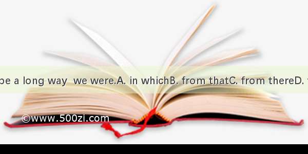 That must be a long way  we were.A. in whichB. from thatC. from thereD. from where