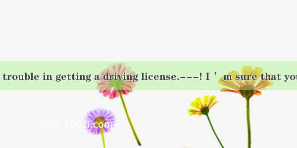 ---I still have trouble in getting a driving license.---! I ’m sure that you’ll pass the d