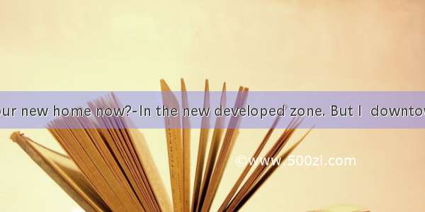 ---Where is your new home now?-In the new developed zone. But I  downtown for five year