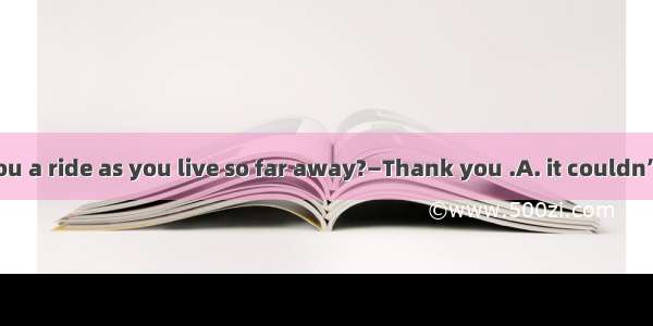 —Shall I give you a ride as you live so far away?—Thank you .A. it couldn’t be betterB. of