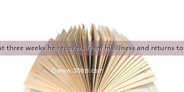 It will be at least three weeks he recovers from his illness and returns to work.A. before