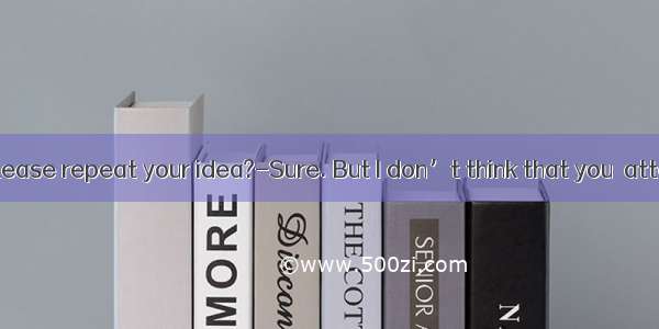 ---Will you please repeat your idea?-Sure. But I don’t think that you  attention. A. pa