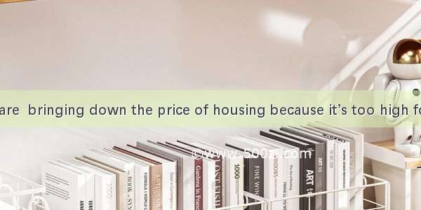 Most people are  bringing down the price of housing because it’s too high for them.A. in f