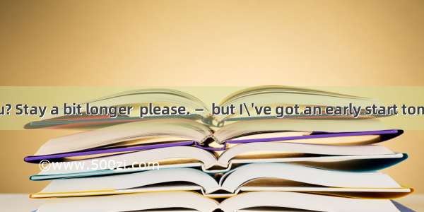 — Oh! Must you? Stay a bit longer  please. —  but I\'ve got an early start tomorrow.A. No p