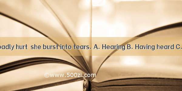 her friend was badly hurt  she burst into tears. A. Hearing B. Having heard C. To hear D.