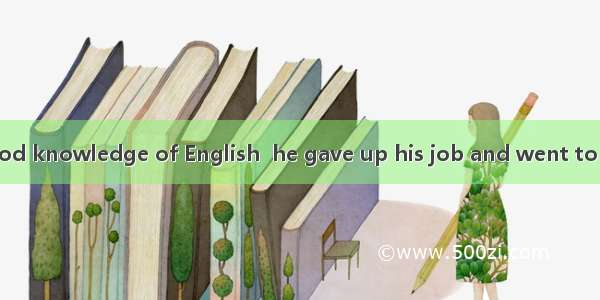 In order to  a good knowledge of English  he gave up his job and went to study in an Engli