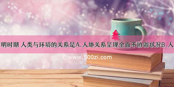 单选题工业文明时期 人类与环境的关系是A.人地关系呈现全面不协调状况B.人类被动适应自