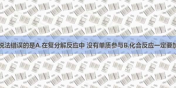 单选题下列说法错误的是A.在复分解反应中 没有单质参与B.化合反应一定要加热C.置换反