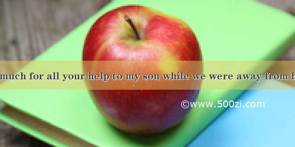 I  thank you too much for all your help to my son while we were away from home.A. won’tB.