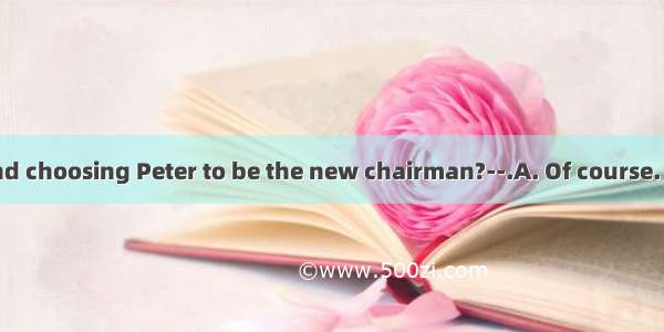 ----Do you mind choosing Peter to be the new chairman?--.A. Of course. He is the best c