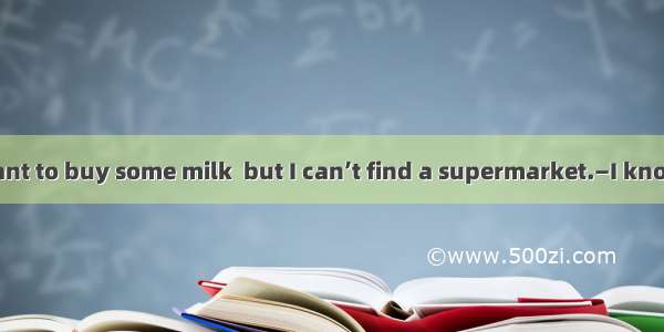 —Excuse me  I want to buy some milk  but I can’t find a supermarket.—I know  nearby. Come