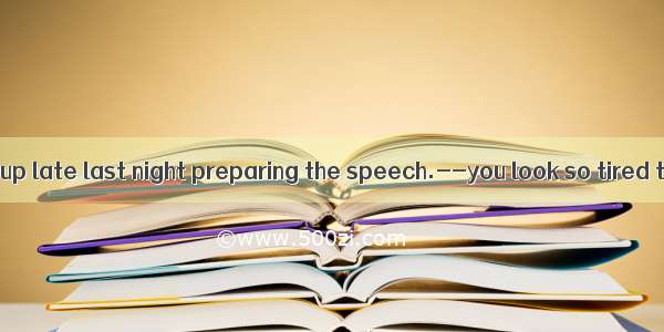 -----I stayed up late last night preparing the speech.--you look so tired today.A. No