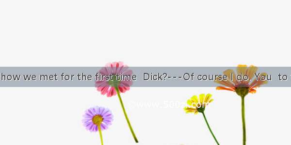 ---Remember how we met for the first time  Dick?---Of course I do. You  to the teachers\' o