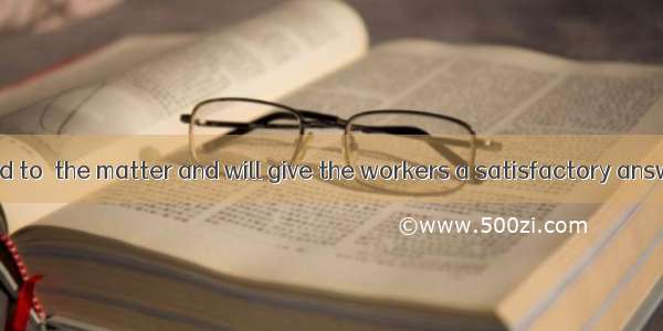 He has promised to  the matter and will give the workers a satisfactory answer.A. look int