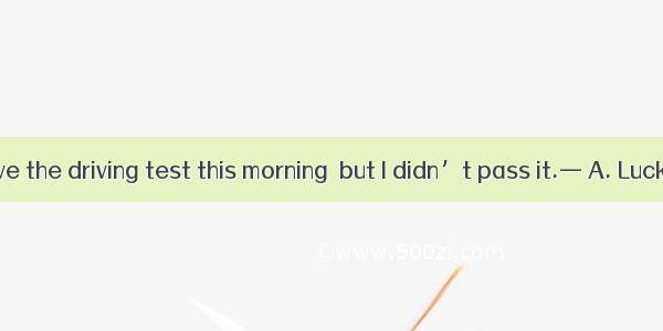 — I went to have the driving test this morning  but I didn’t pass it.— A. Luck decides eve