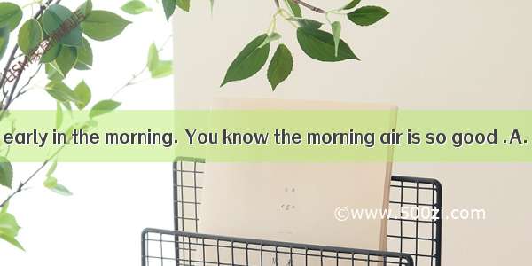 I like getting up early in the morning. You know the morning air is so good .A. to be brea