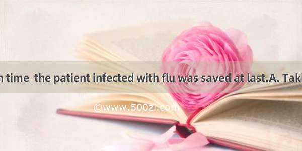 to hospital in time  the patient infected with flu was saved at last.A. Taking　　B. Having