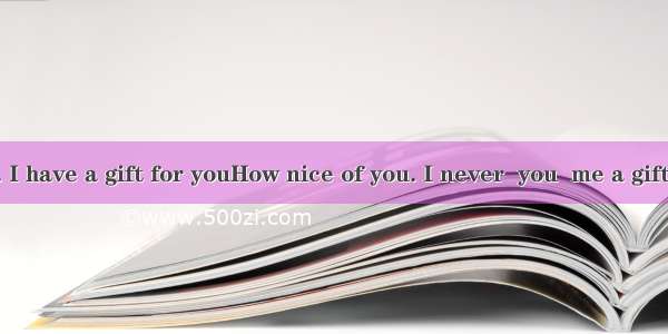 Come on. I have a gift for youHow nice of you. I never  you  me a gift.A. think;