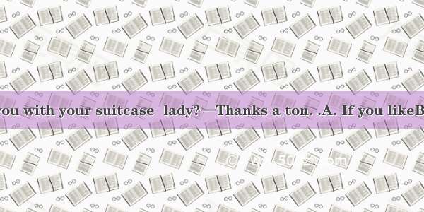 —Shall I help you with your suitcase  lady?—Thanks a ton. .A. If you likeB. Of course you