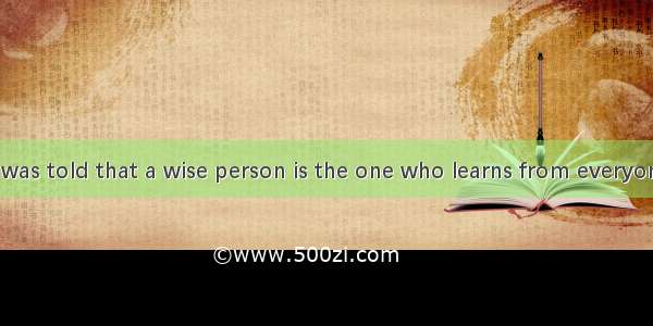 As a child  I was told that a wise person is the one who learns from everyone. It is a gre