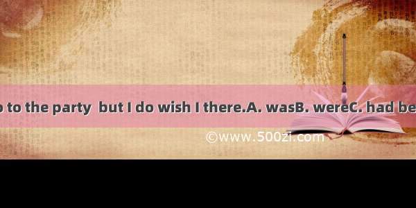 I didn’t go to the party  but I do wish I there.A. wasB. wereC. had beenD. went