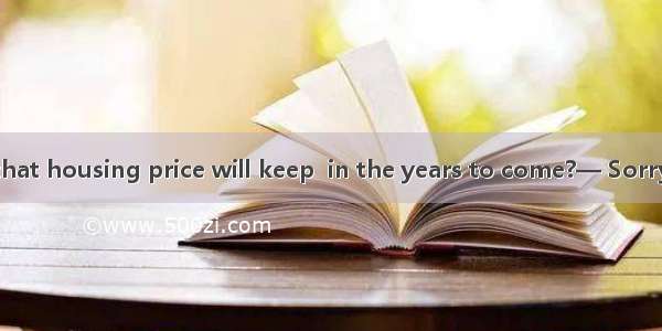 — Do you think that housing price will keep  in the years to come?— Sorry I have no idea.A