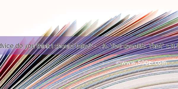 ---Whose advice do you think I should take?-  . A. You speakB. That's it C. It's up to