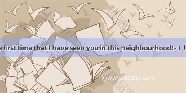 ---This is the first time that I have seen you in this neighbourhood!- I  here only las