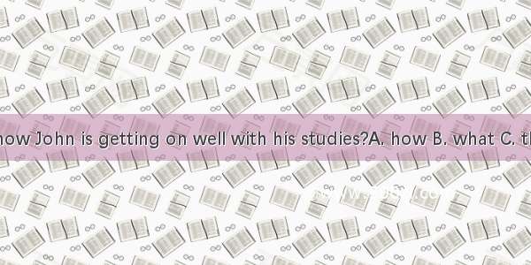 Do you know John is getting on well with his studies?A. how B. what C. that D. with