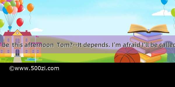 ----Will you be  this afternoon  Tom?--It depends. I’m afraid I’ll be called in by my m