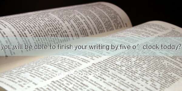 —Do you think you will be able to finish your writing by five o’clock today?— . I’ll be bu