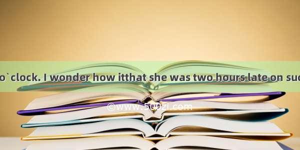 It`s already 10 o`clock. I wonder how itthat she was two hours late on such a short trip.A