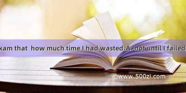 It was  in the exam that  how much time I had wasted.A. not until I failed;I realizedB. un