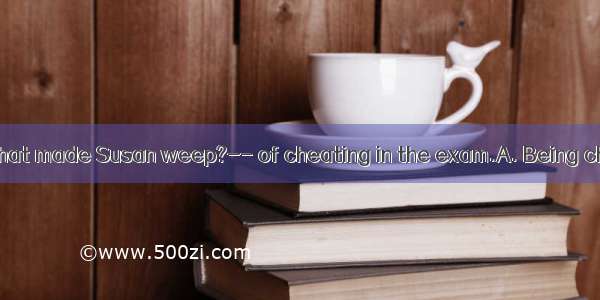 -What was it that made Susan weep?-- of cheating in the exam.A. Being chargedB. Tha