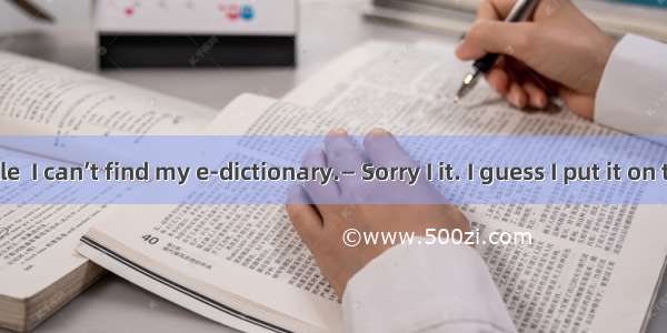 — Hi Michelle  I can’t find my e-dictionary.— Sorry I it. I guess I put it on the top shel