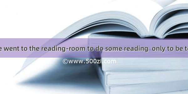 After school we went to the reading-room to do some reading  only to be told that it .A. w