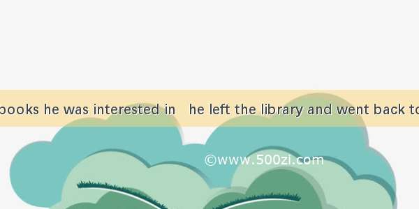 With all the books he was interested in   he left the library and went back to his dorm.A.