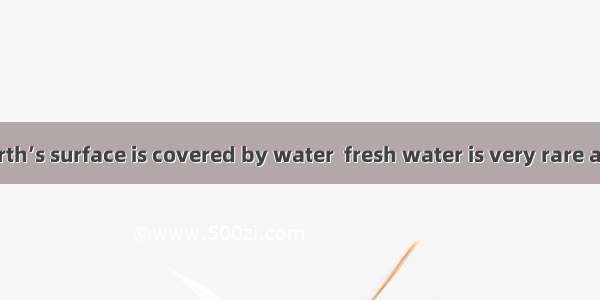 most of the earth’s surface is covered by water  fresh water is very rare and precious.A.