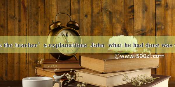 After listening to the teacher’s explanations  John  what he had done was wrong. A. was aw